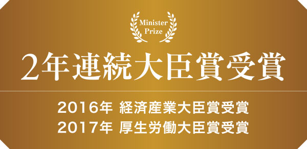 2年連続大臣賞受賞　2016年 経済産業大臣賞受賞　2017年 厚生労働大臣賞受賞